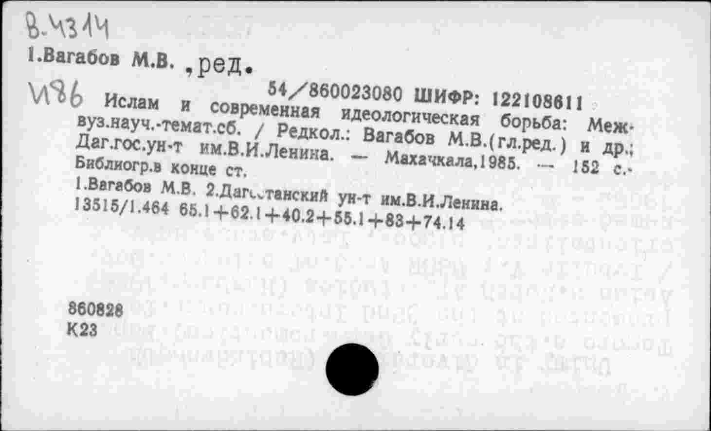 ﻿ЕВагабов М.В. реД.
..	54/860023080 ШИФР: 122108611
\Л^Ь Ислам и современная идеологическая борьба: Меж вуз.науч.-темат.сб. / Редкол.: Вагабов М.В.(гл.ред.) и др. Даг.гос.ун-т им.В.И. Ленина. — Махачкала, 1985. — 152 с. Библиогр.в конце ст.
1.Вагабов М.В. 2. Дагестанский ун-т им.В.И.Леннна.
13515/1.464 65.1+62.1 +40.2+55.1 +83+74.14
860828
К23